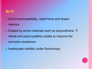 NI-TI
 Good biocompatibility, radial force and shape
memory
 Coated by some materials such as polyurethane, Ti
nitride and polycrystalline oxides to improve the
corrosion resistance
 Inadequate visibility under fluoroscopy
 