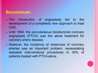 BACKGROUND
 The introduction of angioplasty led to the
development of a completely new approach to treat
CAD.
 Until 1994, the percutaneous transluminal coronary
angioplasty (PTCA) was the alone treatment for
coronary artery disease.
 However, the incidence of restenosis of coronary
arteries was an important problem, necessitating
repeated interventional procedures in 30% of
patients treated with PTCA alone.
 