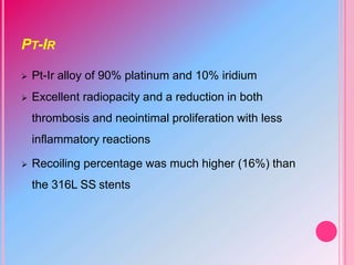 PT-IR
 Pt-Ir alloy of 90% platinum and 10% iridium
 Excellent radiopacity and a reduction in both
thrombosis and neointimal proliferation with less
inflammatory reactions
 Recoiling percentage was much higher (16%) than
the 316L SS stents
 