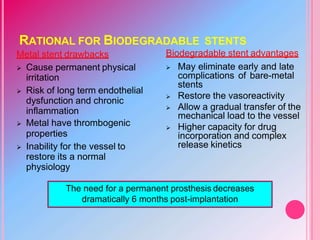 RATIONAL FOR BIODEGRADABLE STENTS
Metal stent drawbacks
 Cause permanent physical
irritation
 Risk of long term endothelial
dysfunction and chronic
inflammation
 Metal have thrombogenic
properties
 Inability for the vessel to
restore its a normal
physiology
Biodegradable stent advantages
 May eliminate early and late
complications of bare-metal
stents
 Restore the vasoreactivity
 Allow a gradual transfer of the
mechanical load to the vessel
 Higher capacity for drug
incorporation and complex
release kinetics
The need for a permanent prosthesis decreases
dramatically 6 months post-implantation
 