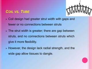 COIL VS. TUBE
 Coil design had greater strut width with gaps and
fewer or no connections between struts
 The strut width is greater; there are gap between
struts, and no connections between struts which
give it more flexibility.
 However, the design lack radial strength, and the
wide gap allow tissues to dangle.
 