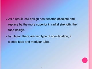  As a result, coil design has become obsolete and
replace by the more superior in radial strength, the
tube design.
 In tubular, there are two type of specification, a
slotted tube and modular tube.
.
 