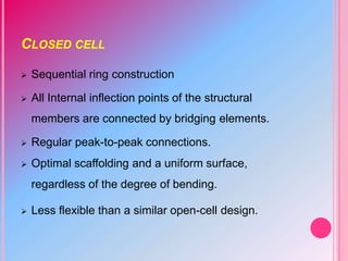 CLOSED CELL
 Sequential ring construction
 All Internal inflection points of the structural
members are connected by bridging elements.
 Regular peak-to-peak connections.
 Optimal scaffolding and a uniform surface,
regardless of the degree of bending.
 Less flexible than a similar open-cell design.
 