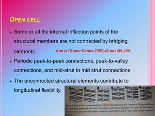 OPEN CELL
 Some or all the internal inflection points of the
structural members are not connected by bridging
elements.
 Periodic peak-to-peak connections, peak-to-valley
connections, and mid-strut to mid strut connections
 The unconnected structural elements contribute to
longitudinal flexibility.
Ann Ist Super Sanita 2007;43,no1:89-100
 