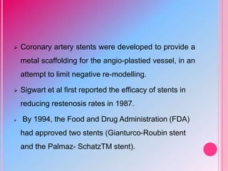  Coronary artery stents were developed to provide a
metal scaffolding for the angio-plastied vessel, in an
attempt to limit negative re-modelling.
 Sigwart et al first reported the efficacy of stents in
reducing restenosis rates in 1987.
 By 1994, the Food and Drug Administration (FDA)
had approved two stents (Gianturco-Roubin stent
and the Palmaz- SchatzTM stent).
 