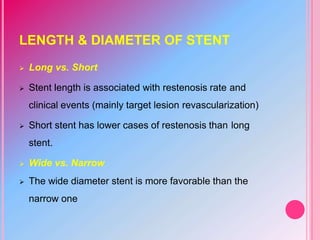 LENGTH & DIAMETER OF STENT
 Long vs. Short
 Stent length is associated with restenosis rate and
clinical events (mainly target lesion revascularization)
 Short stent has lower cases of restenosis than long
stent.
 Wide vs. Narrow
 The wide diameter stent is more favorable than the
narrow one
 