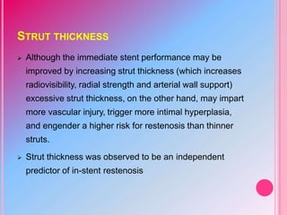 STRUT THICKNESS
 Although the immediate stent performance may be
improved by increasing strut thickness (which increases
radiovisibility, radial strength and arterial wall support)
excessive strut thickness, on the other hand, may impart
more vascular injury, trigger more intimal hyperplasia,
and engender a higher risk for restenosis than thinner
struts.
 Strut thickness was observed to be an independent
predictor of in-stent restenosis
 
