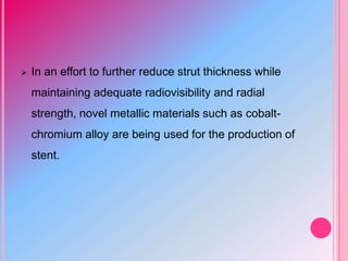  In an effort to further reduce strut thickness while
maintaining adequate radiovisibility and radial
strength, novel metallic materials such as cobalt-
chromium alloy are being used for the production of
stent.
 