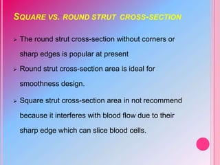SQUARE VS. ROUND STRUT CROSS-SECTION
 The round strut cross-section without corners or
sharp edges is popular at present
 Round strut cross-section area is ideal for
smoothness design.
 Square strut cross-section area in not recommend
because it interferes with blood flow due to their
sharp edge which can slice blood cells.
 