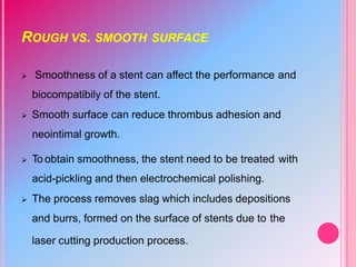 ROUGH VS. SMOOTH SURFACE
 Smoothness of a stent can affect the performance and
biocompatibily of the stent.
 Smooth surface can reduce thrombus adhesion and
neointimal growth.
 To obtain smoothness, the stent need to be treated with
acid-pickling and then electrochemical polishing.
 The process removes slag which includes depositions
and burrs, formed on the surface of stents due to the
laser cutting production process.
 