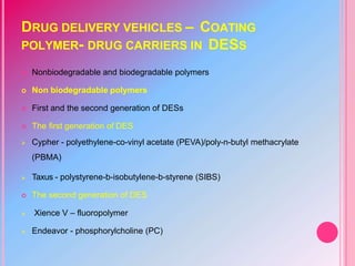 DRUG DELIVERY VEHICLES – COATING
POLYMER- DRUG CARRIERS IN DESS
 Nonbiodegradable and biodegradable polymers
 Non biodegradable polymers
 First and the second generation of DESs
 The first generation of DES
 Cypher - polyethylene-co-vinyl acetate (PEVA)/poly-n-butyl methacrylate
(PBMA)
 Taxus - polystyrene-b-isobutylene-b-styrene (SIBS)
 The second generation of DES
 Xience V – fluoropolymer
 Endeavor - phosphorylcholine (PC)
 