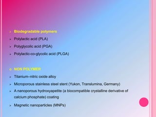  Biodegradable polymers
 Polylactic acid (PLA)
 Polyglycolic acid (PGA)
 Polylactic-co-glycolic acid (PLGA)
 NON POLYMER
 Titanium–nitric oxide alloy
 Microporous stainless steel stent (Yukon, Translumina, Germany)
 A nanoporous hydroxyapetite (a biocompatible crystalline derivative of
calcium phosphate) coating
 Magnetic nanoparticles (MNPs)
 