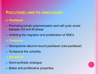 PACLITAXEL AND ITS ANALOGUES
 Paclitaxel
 Promoting tubulin polymerization and cell cycle arrest
between G2 and M phase
 Inhibiting the migration and proliferation of SMCs
 Coroxane
 Nanoparticle albumin bound paclitaxel (nab-paclitaxel)
 To improve the solubility
 Docetaxel
 Semi-synthetic analogue
 Better anti-proliferative properties
 