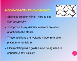 RADIO-OPACITY ENHANCEMENTS
 Stainless steel or nitinol - hard to see
fluoroscopically
 To improve X-ray visibility, markers are often
attached to the stents.
 These additions are typically made from gold,
platinum or tantalum
 Electroplating (with gold) is also being used to
enhance X-ray visibility
 