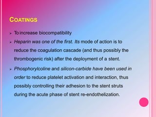 COATINGS
 To increase biocompatibility
 Heparin was one of the first. Its mode of action is to
reduce the coagulation cascade (and thus possibly the
thrombogenic risk) after the deployment of a stent.
 Phosphorylcoline and silicon-carbide have been used in
order to reduce platelet activation and interaction, thus
possibly controlling their adhesion to the stent struts
during the acute phase of stent re-endothelization.
 