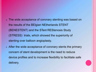  The wide acceptance of coronary stenting was based on
the results of the BElgian NEtherlands STENT
(BENESTENT) and the STent REStenosis Study
(STRESS) trials, which showed the superiority of
stenting over balloon angioplasty.
 After the wide acceptance of coronary stents the primary
concern of stent development is the need to reduce
device profiles and to increase flexibility to facilitate safe
delivery.
 