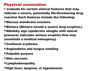 Physical examination:
 evaluate for certain clinical features that may
indicate a severe, potentially life-threatening drug
reaction Such features include the following:
Mucous membrane erosions
Blisters (Blisters herald a severe drug eruption.)
Nikolsky sign (epidermis sloughs with lateral
pressure; indicates serious eruption that may
constitute a medical emergency)
Confluent erythema
Angioedema and tongue swelling
Palpable purpura
Skin necrosis
Lymphadenopathy
High fever, dyspnea, or hypotension
 