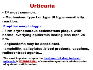 - 2nd
most common.
- Mechanism: type I or type III hypersensitivity
reaction.
Eruption morphology :
- Firm erythematous oedematous plaque with
normal overlying epidermis lasting less than 24
hrs.
-angioedema may be associated.
-ampicillin, salicylates ,blood products, vaccines,
radiocontrast agents…
Urticaria
The most important step in the treatment of drug induced
urticaria is WITHDRAWAL of causative agent with administration
of systemic antihistamine.
 