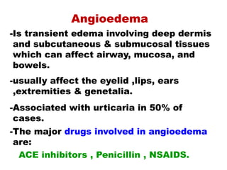 Angioedema
-Is transient edema involving deep dermis
and subcutaneous & submucosal tissues
which can affect airway, mucosa, and
bowels.
-usually affect the eyelid ,lips, ears
,extremities & genetalia.
-Associated with urticaria in 50% of
cases.
-The major drugs involved in angioedema
are:
ACE inhibitors , Penicillin , NSAIDS.
 