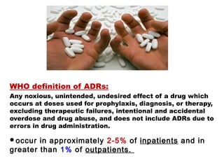 WHO definition of ADRs:
Any noxious, unintended, undesired effect of a drug which
occurs at doses used for prophylaxis, diagnosis, or therapy,
excluding therapeutic failures, intentional and accidental
overdose and drug abuse, and does not include ADRs due to
errors in drug administration.
occur in approximately 2-5% of inpatients and in
greater than 1% of outpatients.
 