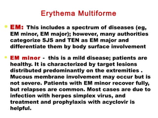  EM: This includes a spectrum of diseases (eg,
EM minor, EM major); however, many authorities
categorize SJS and TEN as EM major and
differentiate them by body surface involvement
 EM minor - this is a mild disease; patients are
healthy. It is characterized by target lesions
distributed predominantly on the extremities .
Mucous membrane involvement may occur but is
not severe. Patients with EM minor recover fully,
but relapses are common. Most cases are due to
infection with herpes simplex virus, and
treatment and prophylaxis with acyclovir is
helpful.
Erythema Multiforme
 