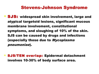  SJS: widespread skin involvement, large and
atypical targetoid lesions, significant mucous
membrane involvement, constitutional
symptoms, and sloughing of 10% of the skin.
SJS can be caused by drugs and infections
(especially those due to Mycoplasma
pneumoniae).
 SJS/TEN overlap: Epidermal detachment
involves 10-30% of body surface area.
Stevens-Johnson Syndrome
 
