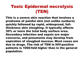 Toxic Epidermal necrolysis
(TEN)
This is a severe skin reaction that involves a
prodrome of painful skin (not unlike sunburn)
quickly followed by rapid, widespread, full-
thickness skin sloughing. It typically affects
30% or more the total body surface area.
Secondary infection and sepsis are major
concerns, and pneumonia may develop from
aspiration of sloughed mucosa. Most cases are
due to drugs. The risk of TEN in HIV-positive
patients is 1000-fold higher than in the general
population.
 