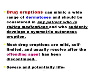 Drug eruptions can mimic a wide
range of dermatoses and should be
considered in any patient who is
taking medications and who suddenly
develops a symmetric cutaneous
eruption.
 Most drug eruptions are mild, self-
limited, and usually resolve after the
offending agent has been
discontinued.
 Severe and potentially life-
 