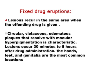 Fixed drug eruptions:
 Lesions recur in the same area when
the offending drug is given .
Circular, violaceous, edematous
plaques that resolve with macular
hyperpigmentation is characteristic.
Lesions occur 30 minutes to 8 hours
after drug administration. the hands,
feet, and genitalia are the most common
locations
 