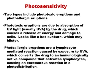 Photosensitivity
-Two types include phototoxic eruptions and
photoallergic eruptions.
-Phototoxic eruptions are due to absorption of
UV light (usually UVA) by the drug, which
causes a release of energy and damage to
cells. Looks like a bad sunburn, which may
blister.
-Photoallergic eruptions are a lymphocyte-
mediated reaction caused by exposure to UVA,
which converts the drug to an immunologically
active compound that activates lymphocytes,
causing an eczematous reaction in a
photodistribution.
 