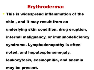  This is widespread inflammation of the
skin , and it may result from an
underlying skin condition, drug eruption,
internal malignancy, or immunodeficiency
syndrome. Lymphadenopathy is often
noted, and hepatosplenomegaly,
leukocytosis, eosinophilia, and anemia
may be present.
Erythroderma:
 