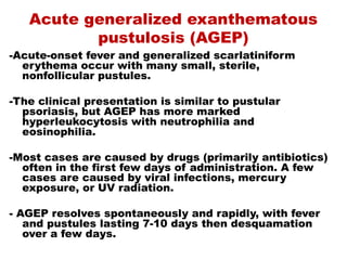 Acute generalized exanthematous
pustulosis (AGEP)
-Acute-onset fever and generalized scarlatiniform
erythema occur with many small, sterile,
nonfollicular pustules.
-The clinical presentation is similar to pustular
psoriasis, but AGEP has more marked
hyperleukocytosis with neutrophilia and
eosinophilia.
-Most cases are caused by drugs (primarily antibiotics)
often in the first few days of administration. A few
cases are caused by viral infections, mercury
exposure, or UV radiation.
- AGEP resolves spontaneously and rapidly, with fever
and pustules lasting 7-10 days then desquamation
over a few days.
 