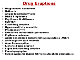 Drug Eruptions
 Drug-induced exanthems
 Urticaria
 Angioedema/anaphylaxis
 DRESS Sydrome
 Erythema Multiforme
 SJS/TEN
 Fixed drug eruption
 Hypersensitivity vasculitis
 Photosensitivity
 Exfoliative dermatitis/Erythroderma
 Erythema nodosum
 Acute generalized exanthematous pustulosis (AGEP)
 Anticoagulant skin necrosis
 Acne form eruption
 Lichenoid drug eruption
 Lupus induced drug eruption
 Pseudoporphyrira
 Sweet syndrome (Acute febrile Neutrophilic dermatosis)
 