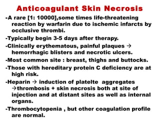 Anticoagulant Skin Necrosis
-A rare [1: 10000],some times life-threatening
reaction by warfarin due to ischemic infarcts by
occlusive thrombi.
-Typically begin 3-5 days after therapy.
-Clinically erythematous, painful plaques 
hemorrhagic blisters and necrotic ulcers.
-Most common site : breast, thighs and buttocks.
-Those with hereditary protein C deficiency are at
high risk.
-Heparin  induction of platelte aggregates
thrombosis + skin necrosis both at site of
injection and at distant sites as well as internal
organs.
-Thrombocytopenia , but other coagulation profile
are normal.
 
