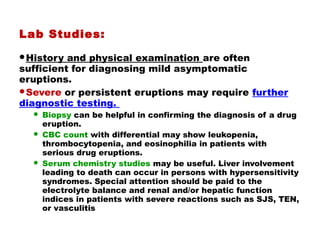 Lab Studies:
History and physical examination are often
sufficient for diagnosing mild asymptomatic
eruptions.
Severe or persistent eruptions may require further
diagnostic testing.
 Biopsy can be helpful in confirming the diagnosis of a drug
eruption.
 CBC count with differential may show leukopenia,
thrombocytopenia, and eosinophilia in patients with
serious drug eruptions.
 Serum chemistry studies may be useful. Liver involvement
leading to death can occur in persons with hypersensitivity
syndromes. Special attention should be paid to the
electrolyte balance and renal and/or hepatic function
indices in patients with severe reactions such as SJS, TEN,
or vasculitis
 