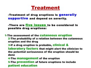 Treatment
-Treatment of drug eruptions is generally
supportive and depend on severity.
 
-There are five issues to be considered in
possible drug eruptions:
1-The assessment of the cutaneous eruption
2-The probability of a relation between the cutaneous
eruption and the drug
3-If a drug eruption is probable, clinical &
laboratory factors that might alert the clinician to
the potential seriousness of the eruption should be
done
4-The management of the eruption
5-The prevention of future eruptions to include
patient education
 