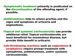-Symptomatic treatment primarily is predicated on
the discontinuation of the offending agent, if
possible.
-Antihistamines help to relieve pruritus and the
signs and symptoms of urticaria and
angioedema.
-Topical and systemic corticosteroids can provide
additional relief. Topical corticosteroids are
most beneficial for eczematous disease, but
provide little benefit in urticaria.
-Life-threatening reactions such as angioedema &
anaphylaxis require prompt treatment with
epinephrine, antihistamines, and/or systemic
corticosteroids.
 