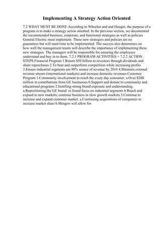 Implementing A Strategy Action Oriented
7.2 WHAT MUST BE DONE According to Wheelen and and Hunger, the purpose of a
program is to make a strategy action oriented. In the previous section, we documented
the recommended business, corporate, and functional strategies as well as policies
General Electric must implement. These new strategies and policies are no
guarantees but will need time to be implemented. The success also determines on
how well the management teams will describe the importance of implementing these
new strategies. The managers will be responsible for ensuring the employees
understand and buy in to them. 7.2.1 PROGRAM ACTIVITIES + 7.2.2 ACTION
STEPS Financial Program 1.Return $50 billion to investors through dividends and
share repurchases 2.To beat and outperform competition while increasing profits
3.Ensure industrial segments are 90% source of revenue by 2016 4.Maintain external
revenue stream (international markets) and increase domestic revenues Customer
Program 1.Community involvement to reach the every day consumer. a.Over $200
million in contributions from GE businesses b.Support and donate to community and
educational programs 2.Instilling strong brand exposure and understanding.
a.Repositioning the GE brand: re found focus on industrial segments b.Reach and
expand to new markets; continue business in slow growth markets 3.Continue to
increase and expand customer market. a.Continuing acquisitions of companies to
increase market share b.Mergers will allow for
 