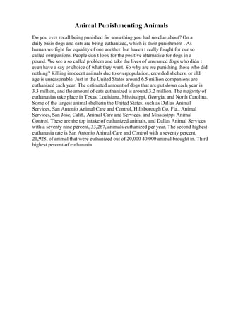 Animal Punishmenting Animals
Do you ever recall being punished for something you had no clue about? On a
daily basis dogs and cats are being euthanized, which is their punishment . As
human we fight for equality of one another, but haven t really fought for our so
called companions. People don t look for the positive alternative for dogs in a
pound. We see a so called problem and take the lives of unwanted dogs who didn t
even have a say or choice of what they want. So why are we punishing those who did
nothing? Killing innocent animals due to overpopulation, crowded shelters, or old
age is unreasonable. Just in the United States around 6.5 million companions are
euthanized each year. The estimated amount of dogs that are put down each year is
3.3 million, and the amount of cats euthanized is around 3.2 million. The majority of
euthanasias take place in Texas, Louisiana, Mississippi, Georgia, and North Carolina.
Some of the largest animal shelterin the United States, such as Dallas Animal
Services, San Antonio Animal Care and Control, Hillsborough Co, Fla., Animal
Services, San Jose, Calif., Animal Care and Services, and Mississippi Animal
Control. These are the top intake of euthanized animals, and Dallas Animal Services
with a seventy nine percent, 33,267, animals euthanized per year. The second highest
euthanasia rate is San Antonio Animal Care and Control with a seventy percent,
21,928, of animal that were euthanized out of 20,000 40,000 animal brought in. Third
highest percent of euthanasia
 