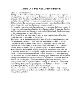 Theme Of Chaos And Order In Beowulf
Chaos and Order in Beowulf
The Epic of Beowulf is about many things, one could say. It involves changes of
power, darkness and light, overcoming challenges, temptation and destruction, war, et
cetera, et cetera. These themes, and many more, make up what are known as major
and minor themes. Both are of equal importance to a story in its entirety; the
difference being that major themes address the writer s most significant ideas, while
minor themes refer to an idea that appears only momentarily.
For example: a major theme in Beowulf could be overcoming challenges, because it
is one of the main ideas throughout the story. Beowulf defeats Brecca, and Grendel,
and Grendel s mother, and the dragon at the end, and had already faced many threats
... Show more content on Helpwriting.net ...
With Grendel dead and gone, order is restored at the hands of Beowulf, and the
people s normal merry making begins afresh.
This pattern can be seen throughout all of Beowulf s tale. It transpires again when
Grendel s mother comes seeking revenge for her dead son, and kills Hrothgar s
closest friend. Chaos returns, the people are in dismay once again, along with
Hrothgar; uncertain of what to do. Hrothgar pleads with Beowulf to kill Grendel s
mother, which he does willingly; reestablishing order in Hrothgar s kingdom.
Soon thereafter, Hrothgar dies, leaving his kingdom not to either of his sons, but
to Beowulf. He rules well for fifty years, keeping the balance of chaos and order in
check. It is here that the pattern of chaos to order is altered. With Beowulf as king,
the Danes land had no fear of monsters attacking again, and any wars that may have
taken place were small enough that true turmoil did not exist again until Beowulf
himself was old and grey. That was when the dragon awoke. A runaway slave
seeking respite from an angry master found his way into the dragon s barrow and
inadvertently stole a precious golden goblet from the hoard of treasure he found
there. Outraged, the dragon roused itself and took flight.
Pandemonium ensued as towns and cities were burned out of the dragon s anger.
Beowulf s heart broke as he discovered his hometown had been reduced to charred
ruins, and vowed to kill
 