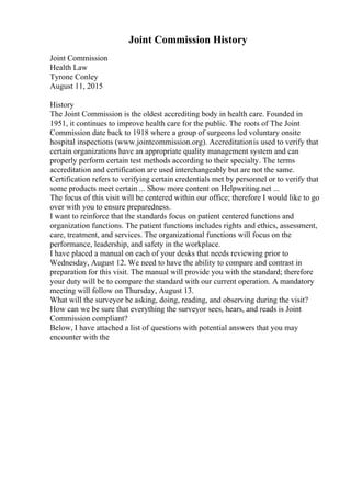 Joint Commission History
Joint Commission
Health Law
Tyrone Conley
August 11, 2015
History
The Joint Commission is the oldest accrediting body in health care. Founded in
1951, it continues to improve health care for the public. The roots of The Joint
Commission date back to 1918 where a group of surgeons led voluntary onsite
hospital inspections (www.jointcommission.org). Accreditationis used to verify that
certain organizations have an appropriate quality management system and can
properly perform certain test methods according to their specialty. The terms
accreditation and certification are used interchangeably but are not the same.
Certification refers to verifying certain credentials met by personnel or to verify that
some products meet certain ... Show more content on Helpwriting.net ...
The focus of this visit will be centered within our office; therefore I would like to go
over with you to ensure preparedness.
I want to reinforce that the standards focus on patient centered functions and
organization functions. The patient functions includes rights and ethics, assessment,
care, treatment, and services. The organizational functions will focus on the
performance, leadership, and safety in the workplace.
I have placed a manual on each of your desks that needs reviewing prior to
Wednesday, August 12. We need to have the ability to compare and contrast in
preparation for this visit. The manual will provide you with the standard; therefore
your duty will be to compare the standard with our current operation. A mandatory
meeting will follow on Thursday, August 13.
What will the surveyor be asking, doing, reading, and observing during the visit?
How can we be sure that everything the surveyor sees, hears, and reads is Joint
Commission compliant?
Below, I have attached a list of questions with potential answers that you may
encounter with the
 