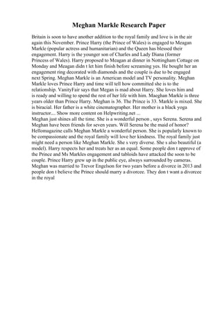 Meghan Markle Research Paper
Britain is soon to have another addition to the royal family and love is in the air
again this November. Prince Harry (the Prince of Wales) is engaged to Meagan
Markle (popular actress and humanitarian) and the Queen has blessed their
engagement. Harry is the younger son of Charles and Lady Diana (former
Princess of Wales). Harry proposed to Meagan at dinner in Nottingham Cottage on
Monday and Meagan didn t let him finish before screaming yes. He bought her an
engagement ring decorated with diamonds and the couple is due to be engaged
next Spring. Meghan Markle is an American model and TV personality. Meghan
Markle loves Prince Harry and time will tell how committed she is to the
relationship. VanityFair says that Megan is mad about Harry. She loves him and
is ready and willing to spend the rest of her life with him. Maeghan Markle is three
years older than Prince Harry. Meghan is 36. The Prince is 33. Markle is mixed. She
is biracial. Her father is a white cinematographer. Her mother is a black yoga
instructor.... Show more content on Helpwriting.net ...
Meghan just shines all the time. She is a wonderful person , says Serena. Serena and
Meghan have been friends for seven years. Will Serena be the maid of honor?
Hellomagazine calls Meghan Markle a wonderful person. She is popularly known to
be compassionate and the royal family will love her kindness. The royal family just
might need a person like Meghan Markle. She s very diverse. She s also beautiful (a
model). Harry respects her and treats her as an equal. Some people don t approve of
the Prince and Ms Markles engagement and tabloids have attacked the soon to be
couple. Prince Harry grew up in the public eye, always surrounded by cameras.
Meghan was married to Trevor Engelson for two years before a divorce in 2013 and
people don t believe the Prince should marry a divorcee. They don t want a divorcee
in the royal
 