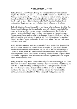Visit Ancient Greece
Today, I visited Ancient Greece. During this time period, there were three Greek
peoples that inhabited Greece. The Minoans, the Mycenaeans, and the Dorians. The
Minoans inhabited the island of Crete and were known for their colorful frescoes in
the palace at Knossos. The Mycenaeans lived on the mainland and were the first
Greek people to leave behind written records. The Dorians inhabited north and
northwestern Greece and were known for their heavy influence on Greek art.
Today, I visited the Roman Empire. However, it used to be the Roman Republic. The
Roman Republic became the Roman Empire when a few leaders wanted all of the
power to themselves. Now, the government is run by Augustus. The Empire is
currently in the period that is known ... Show more content on Helpwriting.net ...
One dynasty will arise and overtake its predecessor. However, this dynasty will age
with time and the government will begin to fail. Once this happens, China will go
through a period of unrest until another dynastic ruler arises. Then, the cycle starts
over and repeats itself.
Today, I learned about the birth and the spread of Islam. Islam began with one man
who was named Muhammad. He experienced somewhat of a spiritual revelation
when he claimed that the angel, Gabriel, had told him to become the messenger of
God (or in Arabic Allah). He garnered followers and spread his message through
preaching similar to how Jesus spread Christianity. Islam continued to spread around
the world at a rapid pace when merchants and scholars began to carry their religion
where their travels took them.
Today, I explored early Africa. Africa s first early civilizations were Egypt and Nubia.
They were built around the northern Nile river. These two countries relied heavily on
trade due to the fact that they both had jurisdiction over large valuable mineral
deposits. During this time, Islam spread across Africa because of the Muslim
merchants that came to trade with these African nations. The Romans and the
Carthaginians also inhabited North Africa along with the Egyptians and the
 