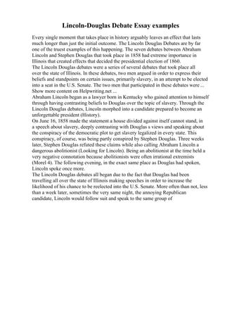 Lincoln-Douglas Debate Essay examples
Every single moment that takes place in history arguably leaves an effect that lasts
much longer than just the initial outcome. The Lincoln Douglas Debates are by far
one of the truest examples of this happening. The seven debates between Abraham
Lincoln and Stephen Douglas that took place in 1858 had extreme importance in
Illinois that created effects that decided the presidential election of 1860.
The Lincoln Douglas debates were a series of several debates that took place all
over the state of Illinois. In these debates, two men argued in order to express their
beliefs and standpoints on certain issues, primarily slavery, in an attempt to be elected
into a seat in the U.S. Senate. The two men that participated in these debates were ...
Show more content on Helpwriting.net ...
Abraham Lincoln began as a lawyer born in Kentucky who gained attention to himself
through having contrasting beliefs to Douglas over the topic of slavery. Through the
Lincoln Douglas debates, Lincoln morphed into a candidate prepared to become an
unforgettable president (History).
On June 16, 1858 made the statement a house divided against itself cannot stand, in
a speech about slavery, deeply contrasting with Douglas s views and speaking about
the conspiracy of the democratic plot to get slavery legalized in every state. This
conspiracy, of course, was being partly conspired by Stephen Douglas. Three weeks
later, Stephen Douglas refuted these claims while also calling Abraham Lincoln a
dangerous abolitionist (Looking for Lincoln). Being an abolitionist at the time held a
very negative connotation because abolitionists were often irrational extremists
(Morel 4). The following evening, in the exact same place as Douglas had spoken,
Lincoln spoke once more.
The Lincoln Douglas debates all began due to the fact that Douglas had been
travelling all over the state of Illinois making speeches in order to increase the
likelihood of his chance to be reelected into the U.S. Senate. More often than not, less
than a week later, sometimes the very same night, the annoying Republican
candidate, Lincoln would follow suit and speak to the same group of
 