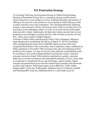 Ps3 Penetration Strategy
A Case Study With Sony On Penetration Pricing As Global Pricing Strategy
Meaning of Penetration Pricing This is a marketing strategy used by firms to
attract customers to a new product or service. Penetration pricing is the practice of
offering a low price for a new product or service during its initial offering in order
to attract customers away from competitors. The reasoning behind this marketing
strategy is that customers will buy and become aware of the new product due to its
lower price in the marketplace relative to rivals. It can often increase both market
share and sales volume. Additionally, the high sales volume can also lead to lower
production costs and higher inventory turnover, both of which are positive for any
firm... Show more content on Helpwriting.net ...
Locations of Major Offices and Research Centres Tokyo, Kanagawa, Miyagi in
Japan Headcount (Consolidated) 146,300 (as of March 31, 2013) Consolidated
Sales and Operating Revenue (2012) 6,800,900 million yen One of the most
recognized brand names in the world today, Sony Corporation, Japan, established its
Indian operations in November 1994, focusing on the sales and marketing of Sony
products in the country. In a span of 16 years, Sony India has exemplified the quest
for excellence in the world of digital lifestyle becoming the country s foremost
consumer electronics brand. With relentless commitment to quality, consistent
dedication to customer satisfaction and unparalleled standards of service, Sony India
is recognized as a benchmark for new age technology, superior quality, digital
concepts and personalized service that has ensured loyal customers and nationwide
acclaim in the industry. With brands names such as BRAVIA, VAIO, Tablet,
HandycamВ®, Cyber shot, WalkmanВ®, Xplodв„ў,Sony hi fi, Memory stickВ®
and PlayStationВ®, Sony has established itself as a value leader across its
 