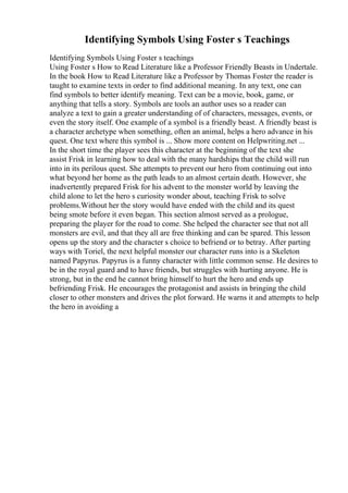 Identifying Symbols Using Foster s Teachings
Identifying Symbols Using Foster s teachings
Using Foster s How to Read Literature like a Professor Friendly Beasts in Undertale.
In the book How to Read Literature like a Professor by Thomas Foster the reader is
taught to examine texts in order to find additional meaning. In any text, one can
find symbols to better identify meaning. Text can be a movie, book, game, or
anything that tells a story. Symbols are tools an author uses so a reader can
analyze a text to gain a greater understanding of of characters, messages, events, or
even the story itself. One example of a symbol is a friendly beast. A friendly beast is
a character archetype when something, often an animal, helps a hero advance in his
quest. One text where this symbol is ... Show more content on Helpwriting.net ...
In the short time the player sees this character at the beginning of the text she
assist Frisk in learning how to deal with the many hardships that the child will run
into in its perilous quest. She attempts to prevent our hero from continuing out into
what beyond her home as the path leads to an almost certain death. However, she
inadvertently prepared Frisk for his advent to the monster world by leaving the
child alone to let the hero s curiosity wonder about, teaching Frisk to solve
problems.Without her the story would have ended with the child and its quest
being smote before it even began. This section almost served as a prologue,
preparing the player for the road to come. She helped the character see that not all
monsters are evil, and that they all are free thinking and can be spared. This lesson
opens up the story and the character s choice to befriend or to betray. After parting
ways with Toriel, the next helpful monster our character runs into is a Skeleton
named Papyrus. Papyrus is a funny character with little common sense. He desires to
be in the royal guard and to have friends, but struggles with hurting anyone. He is
strong, but in the end he cannot bring himself to hurt the hero and ends up
befriending Frisk. He encourages the protagonist and assists in bringing the child
closer to other monsters and drives the plot forward. He warns it and attempts to help
the hero in avoiding a
 