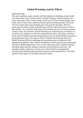 Global Warming And Its Effects
Global Warming
The earth is getting warmer, animals and their habitats are declining, human health
is at risk and the cause of all this terror is Global Warming. Global warming will
cause many parts of the world to change. In the next 50 years climate change could
be the cause of more than a million terrestrial species becoming extinct. Sea levels
will raise which means more flooding and is not good for the plants. With too
much water the plants will die and herbivores will lose their food source as well as
their habitats. As a result the food chain will be broken and survival for any creature
is slim to none. In conclusion, Global Warming is an important issue, but before we
can devise any solutions we must first understand the causes. This paper will focus
on the causes of global warming and argue that excessive carbon dioxide emissions is
the predominate cause. This paper will start of briefly discussing the history of
Global Warming (GW) by explaining how greenhouse gases contribute to GW
through the greenhouse effect and how production of these gases has increased along
with rise in global temperatures. Next, it will explain the causes of global warming
including carbon dioxide, methane, and nitrus oxide (fertilizer) emissions. The
strengths and the weaknesses of each cause will be looked at; prompting the
conclusion that inflated carbon dioxide emissions are the essential driver. The final
segment of the paper will conclude and explain policy
 