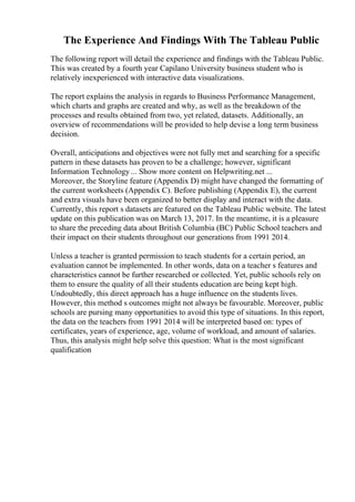The Experience And Findings With The Tableau Public
The following report will detail the experience and findings with the Tableau Public.
This was created by a fourth year Capilano University business student who is
relatively inexperienced with interactive data visualizations.
The report explains the analysis in regards to Business Performance Management,
which charts and graphs are created and why, as well as the breakdown of the
processes and results obtained from two, yet related, datasets. Additionally, an
overview of recommendations will be provided to help devise a long term business
decision.
Overall, anticipations and objectives were not fully met and searching for a specific
pattern in these datasets has proven to be a challenge; however, significant
Information Technology ... Show more content on Helpwriting.net ...
Moreover, the Storyline feature (Appendix D) might have changed the formatting of
the current worksheets (Appendix C). Before publishing (Appendix E), the current
and extra visuals have been organized to better display and interact with the data.
Currently, this report s datasets are featured on the Tableau Public website. The latest
update on this publication was on March 13, 2017. In the meantime, it is a pleasure
to share the preceding data about British Columbia (BC) Public School teachers and
their impact on their students throughout our generations from 1991 2014.
Unless a teacher is granted permission to teach students for a certain period, an
evaluation cannot be implemented. In other words, data on a teacher s features and
characteristics cannot be further researched or collected. Yet, public schools rely on
them to ensure the quality of all their students education are being kept high.
Undoubtedly, this direct approach has a huge influence on the students lives.
However, this method s outcomes might not always be favourable. Moreover, public
schools are pursing many opportunities to avoid this type of situations. In this report,
the data on the teachers from 1991 2014 will be interpreted based on: types of
certificates, years of experience, age, volume of workload, and amount of salaries.
Thus, this analysis might help solve this question: What is the most significant
qualification
 