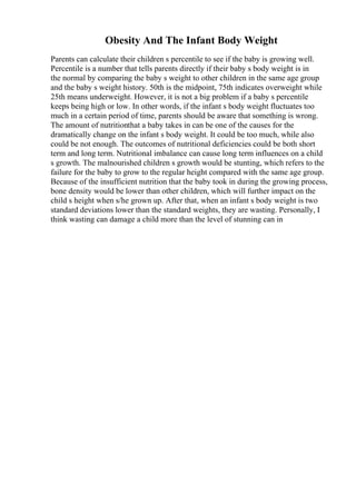 Obesity And The Infant Body Weight
Parents can calculate their children s percentile to see if the baby is growing well.
Percentile is a number that tells parents directly if their baby s body weight is in
the normal by comparing the baby s weight to other children in the same age group
and the baby s weight history. 50th is the midpoint, 75th indicates overweight while
25th means underweight. However, it is not a big problem if a baby s percentile
keeps being high or low. In other words, if the infant s body weight fluctuates too
much in a certain period of time, parents should be aware that something is wrong.
The amount of nutritionthat a baby takes in can be one of the causes for the
dramatically change on the infant s body weight. It could be too much, while also
could be not enough. The outcomes of nutritional deficiencies could be both short
term and long term. Nutritional imbalance can cause long term influences on a child
s growth. The malnourished children s growth would be stunting, which refers to the
failure for the baby to grow to the regular height compared with the same age group.
Because of the insufficient nutrition that the baby took in during the growing process,
bone density would be lower than other children, which will further impact on the
child s height when s/he grown up. After that, when an infant s body weight is two
standard deviations lower than the standard weights, they are wasting. Personally, I
think wasting can damage a child more than the level of stunning can in
 