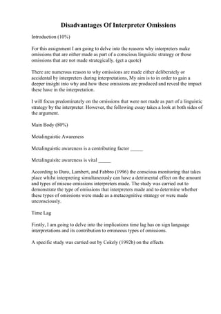 Disadvantages Of Interpreter Omissions
Introduction (10%)
For this assignment I am going to delve into the reasons why interpreters make
omissions that are either made as part of a conscious linguistic strategy or those
omissions that are not made strategically. (get a quote)
There are numerous reason to why omissions are made either deliberately or
accidental by interpreters during interpretations, My aim is to in order to gain a
deeper insight into why and how these omissions are produced and reveal the impact
these have in the interpretation.
I will focus predominately on the omissions that were not made as part of a linguistic
strategy by the interpreter. However, the following essay takes a look at both sides of
the argument.
Main Body (80%)
Metalinguistic Awareness
Metalinguistic awareness is a contributing factor _____
Metalinguisitc awareness is vital _____
According to Daro, Lambert, and Fabbro (1996) the conscious monitoring that takes
place whilst interpreting simultaneously can have a detrimental effect on the amount
and types of miscue omissions interpreters made. The study was carried out to
demonstrate the type of omissions that interpreters made and to determine whether
these types of omissions were made as a metacognitive strategy or were made
unconsciously.
Time Lag
Firstly, I am going to delve into the implications time lag has on sign language
interpretations and its contribution to erroneous types of omissions.
A specific study was carried out by Cokely (1992b) on the effects
 
